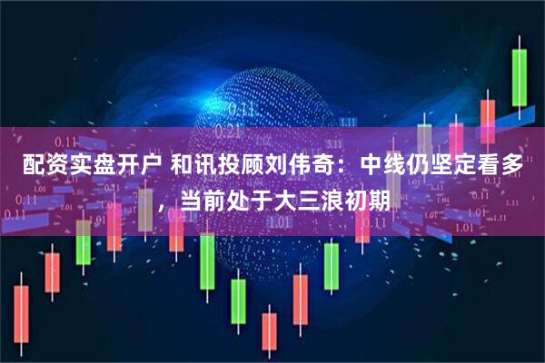 配资实盘开户 和讯投顾刘伟奇：中线仍坚定看多，当前处于大三浪初期