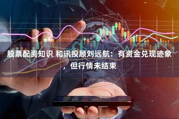 股票配资知识 和讯投顾刘远航：有资金兑现迹象，但行情未结束