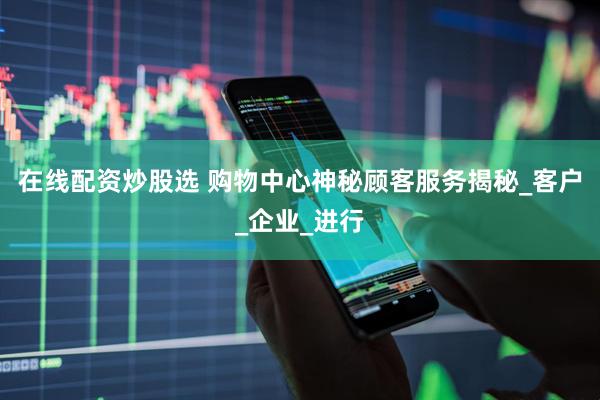 在线配资炒股选 购物中心神秘顾客服务揭秘_客户_企业_进行