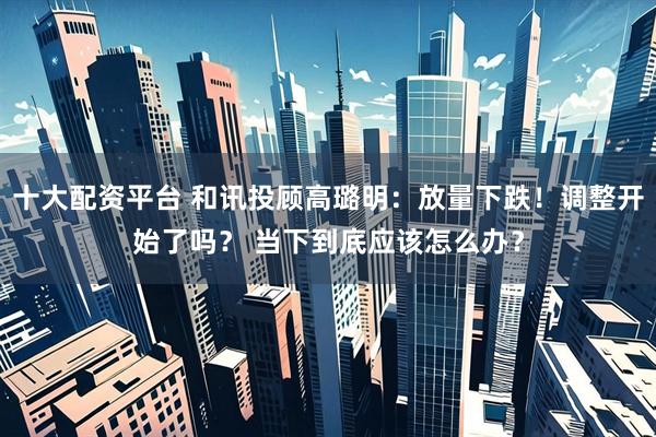 十大配资平台 和讯投顾高璐明：放量下跌！调整开始了吗？ 当下到底应该怎么办？