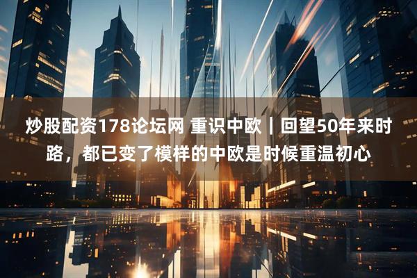 炒股配资178论坛网 重识中欧｜回望50年来时路，都已变了模样的中欧是时候重温初心