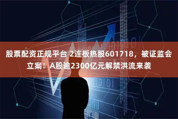 股票配资正规平台 2连板热股601718，被证监会立案！A股逾2300亿元解禁洪流来袭