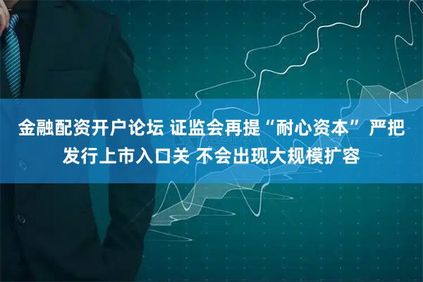 金融配资开户论坛 证监会再提“耐心资本” 严把发行上市入口关 不会出现大规模扩容