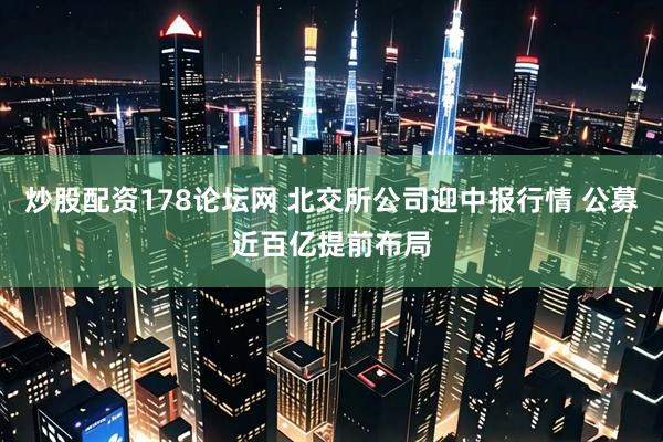 炒股配资178论坛网 北交所公司迎中报行情 公募近百亿提前布局
