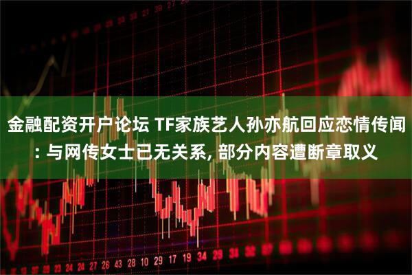 金融配资开户论坛 TF家族艺人孙亦航回应恋情传闻: 与网传女士已无关系, 部分内容遭断章取义