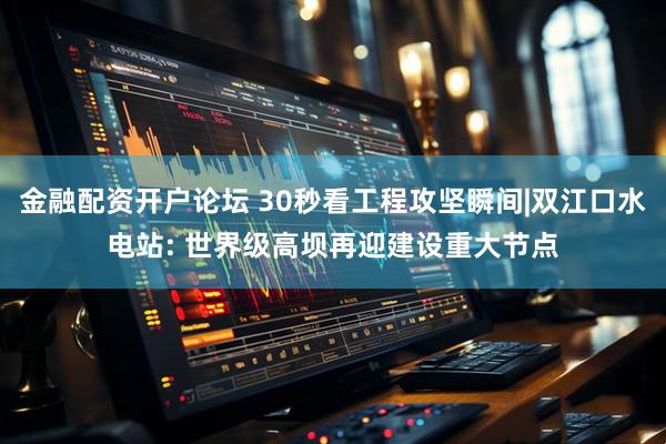 金融配资开户论坛 30秒看工程攻坚瞬间|双江口水电站: 世界级高坝再迎建设重大节点