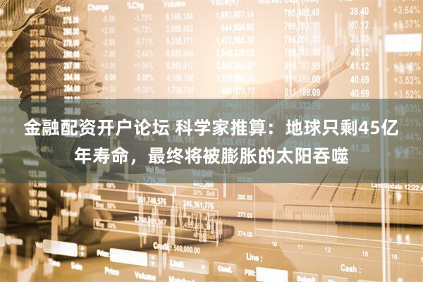 金融配资开户论坛 科学家推算：地球只剩45亿年寿命，最终将被膨胀的太阳吞噬