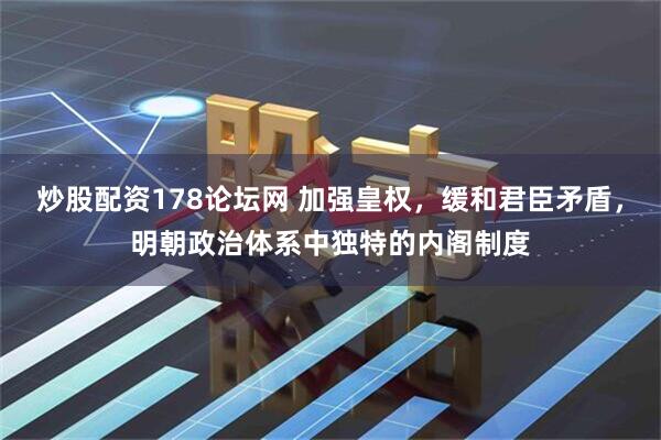炒股配资178论坛网 加强皇权，缓和君臣矛盾，明朝政治体系中独特的内阁制度