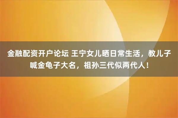 金融配资开户论坛 王宁女儿晒日常生活，教儿子喊金龟子大名，祖孙三代似两代人！