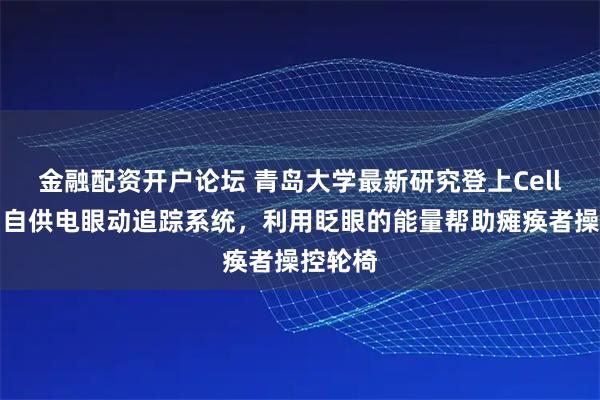 金融配资开户论坛 青岛大学最新研究登上Cell头条：自供电眼动追踪系统，利用眨眼的能量帮助瘫痪者操控轮椅